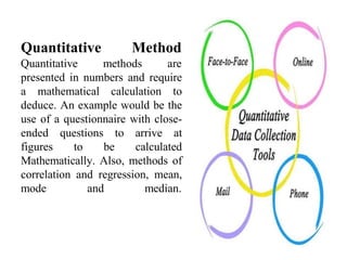 Quantitative Method
Quantitative methods are
presented in numbers and require
a mathematical calculation to
deduce. An example would be the
use of a questionnaire with close-
ended questions to arrive at
figures to be calculated
Mathematically. Also, methods of
correlation and regression, mean,
mode and median.
 