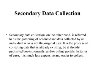 Secondary Data Collection
• Secondary data collection, on the other hand, is referred
to as the gathering of second-hand data collected by an
individual who is not the original user. It is the process of
collecting data that is already existing, be it already
published books, journals, and/or online portals. In terms
of ease, it is much less expensive and easier to collect.
 