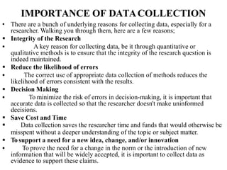 IMPORTANCE OF DATACOLLECTION
• There are a bunch of underlying reasons for collecting data, especially for a
researcher. Walking you through them, here are a few reasons;
 Integrity of the Research
 A key reason for collecting data, be it through quantitative or
qualitative methods is to ensure that the integrity of the research question is
indeed maintained.
 Reduce the likelihood of errors
 The correct use of appropriate data collection of methods reduces the
likelihood of errors consistent with the results.
 Decision Making
 To minimize the risk of errors in decision-making, it is important that
accurate data is collected so that the researcher doesn't make uninformed
decisions.
 Save Cost and Time
 Data collection saves the researcher time and funds that would otherwise be
misspent without a deeper understanding of the topic or subject matter.
 To support a need for a new idea, change, and/or innovation
 To prove the need for a change in the norm or the introduction of new
information that will be widely accepted, it is important to collect data as
evidence to support these claims.
 