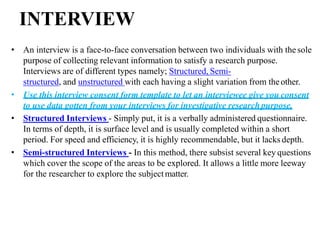INTERVIEW
• An interview is a face-to-face conversation between two individuals with thesole
purpose of collecting relevant information to satisfy a research purpose.
Interviews are of different types namely; Structured, Semi-
structured, and unstructured with each having a slight variation from theother.
• Use this interview consent form template to let an interviewee give you consent
to use data gotten from your interviews for investigative researchpurpose.
• Structured Interviews - Simply put, it is a verbally administered questionnaire.
In terms of depth, it is surface level and is usually completed within a short
period. For speed and efficiency, it is highly recommendable, but it lacks depth.
• Semi-structured Interviews - In this method, there subsist several key questions
which cover the scope of the areas to be explored. It allows a little more leeway
for the researcher to explore the subjectmatter.
 