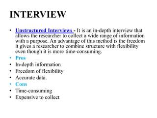 INTERVIEW
• Unstructured Interviews - It is an in-depth interview that
allows the researcher to collect a wide range of information
with a purpose. An advantage of this method is the freedom
it gives a researcher to combine structure with flexibility
even though it is more time-consuming.
• Pros
• In-depth information
• Freedom of flexibility
• Accurate data.
• Cons
• Time-consuming
• Expensive to collect
 