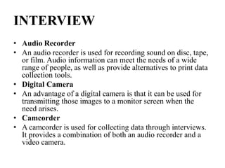 INTERVIEW
• Audio Recorder
• An audio recorder is used for recording sound on disc, tape,
or film. Audio information can meet the needs of a wide
range of people, as well as provide alternatives to print data
collection tools.
• Digital Camera
• An advantage of a digital camera is that it can be used for
transmitting those images to a monitor screen when the
need arises.
• Camcorder
• A camcorder is used for collecting data through interviews.
It provides a combination of both an audio recorder and a
video camera.
 