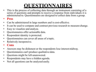 QUESTIONNAIRES
• This is the process of collecting data through an instrument consisting of a
series of questions and prompts to receive a response from individuals it is
administered to. Questionnaires are designed to collect data from a group.
• Pros
• Can be administered in large numbers and is cost-effective.
• It can be used to compare and contrast previous research to measure change.
• Easy to visualize and analyze.
• Questionnaires offer actionable data.
• Respondent identity is protected.
• Questionnaires can cover all areas of a topic.
• Relatively inexpensive.
• Cons
• Answers may be dishonest or the respondents lose interest midway.
• Questionnaires can't produce qualitative data.
• Questions might be left unanswered.
• Respondents may have a hidden agenda.
• Not all questions can be analyzed easily.
 