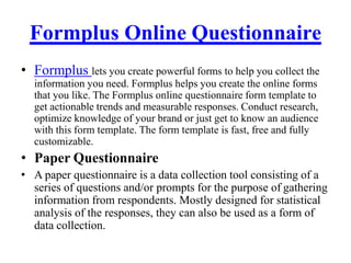 Formplus Online Questionnaire
• Formplus lets you create powerful forms to help you collect the
information you need. Formplus helps you create the online forms
that you like. The Formplus online questionnaire form template to
get actionable trends and measurable responses. Conduct research,
optimize knowledge of your brand or just get to know an audience
with this form template. The form template is fast, free and fully
customizable.
• Paper Questionnaire
• A paper questionnaire is a data collection tool consisting of a
series of questions and/or prompts for the purpose of gathering
information from respondents. Mostly designed for statistical
analysis of the responses, they can also be used as a form of
data collection.
 