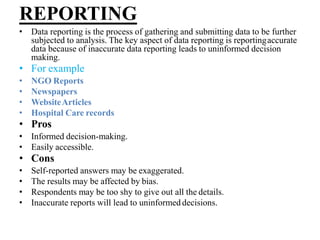 REPORTING
• Data reporting is the process of gathering and submitting data to be further
subjected to analysis. The key aspect of data reporting is reportingaccurate
data because of inaccurate data reporting leads to uninformed decision
making.
• For example
• NGO Reports
• Newspapers
• WebsiteArticles
• Hospital Care records
• Pros
• Informed decision-making.
• Easily accessible.
• Cons
• Self-reported answers may be exaggerated.
• The results may be affected by bias.
• Respondents may be too shy to give out all the details.
• Inaccurate reports will lead to uninformed decisions.
 