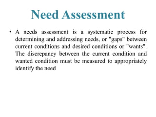 Need Assessment
• A needs assessment is a systematic process for
determining and addressing needs, or "gaps" between
current conditions and desired conditions or "wants".
The discrepancy between the current condition and
wanted condition must be measured to appropriately
identify the need
 