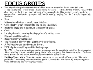 FOCUS GROUPS
• The opposite of quantitative research which involves numerical-based data, this data
collection method focuses more on qualitative research. It falls under the primary category for
data based on the feelings and opinions of the respondents. This research involves asking
open-ended questions to a group of individuals usually ranging from 6-10 people, to provide
feedback.
• Pros
• Information obtained is usually very detailed.
• Cost-effective when compared to one-on-one interviews.
• It reflects speed and efficiency in the supply of results.
• Cons
• Lacking depth in covering the nitty-gritty of a subject matter.
• Bias might still be evident.
• Requires interviewer training
• The researcher has very little control over the outcome.
• A few vocal voices can drown out the rest.
• Difficulty in assembling an all-inclusive group.
• Two-Way - One group watches another group answer the questions posed by the moderator.
After listening to what the other group has to offer, the group that listens are able to facilitate
more discussion and could potentially draw different conclusions.
• Dueling-Moderator - There are two moderators who play the devil’s advocate. The main
positive of the dueling-moderator focus group is to facilitate new ideas by introducing new
ways of thinking and varying viewpoints.
 