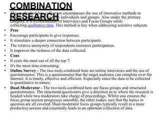 COMBINATION
RESEARCH
• This method of data collection encompasses the use of innovative methods to
enhance participation to both individuals and groups. Also under the primary
category, it is a combination of Interviews and Focus Groups while
collecting qualitative data. This method is key when addressing sensitive subjects.
• Pros
• Encourage participants to give responses.
• It stimulates a deeper connection between participants.
• The relative anonymity of respondents increases participation.
• It improves the richness of the data collected.
• Cons
• It costs the most out of all the top 7.
• It's the most time-consuming.
• Online Survey - The two tools combined here are online interviews and the use of
questionnaires. This is a questionnaire that the target audience can complete over the
Internet. It is timely, effective and efficient. Especially since the data to be collected
is quantitative in nature.
• Dual-Moderator - The two tools combined here are focus groups and structured
questionnaires. The structured questioners give a direction as to where the research is
headed while two moderators take charge of proceedings. Whilst one ensures the
focus group session progresses smoothly, the other makes sure that the topics in
question are all covered. Dual-moderator focus groups typically result in a more
productive session and essentially leads to an optimum collection of data.
 