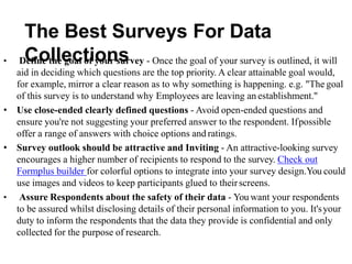 The Best Surveys For Data
Collections
• Define the goal of your survey - Once the goal of your survey is outlined, it will
aid in deciding which questions are the top priority. A clear attainable goal would,
for example, mirror a clear reason as to why something is happening. e.g. "The goal
of this survey is to understand why Employees are leaving an establishment."
• Use close-ended clearly defined questions - Avoid open-ended questions and
ensure you're not suggesting your preferred answer to the respondent. Ifpossible
offer a range of answers with choice options and ratings.
• Survey outlook should be attractive and Inviting - An attractive-looking survey
encourages a higher number of recipients to respond to the survey. Check out
Formplus builder for colorful options to integrate into your survey design.You could
use images and videos to keep participants glued to theirscreens.
• Assure Respondents about the safety of their data - You want your respondents
to be assured whilst disclosing details of their personal information to you. It'syour
duty to inform the respondents that the data they provide is confidential and only
collected for the purpose of research.
 