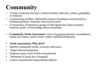 Community
• A body of persons having a common history, ethnicity, culture,geography,
or interests.
• Communities of Place: Defined by distinct boundaries and bound by a
common political, economic and social system.
• Communities of Interest:A group of individuals that share common
interests, goals, or knowledge about something.
• Community NeedsAssessment Away of gauging opinions, assumptions,
needs, key issues, and/or assets within a defined community.
• Needs Assessment: Why doit?
• Identify community needs, concerns and issues
• Target outreach programs
• Empower grass-roots Action aroundneeds
• Determine if needs have changed?
• Collect communities’hopes/dreams/desires
 
