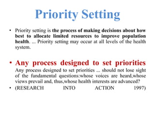Priority Setting
• Priority setting is the process of making decisions about how
best to allocate limited resources to improve population
health. ... Priority setting may occur at all levels of the health
system.
• Any process designed to set priorities
Any process designed to set priorities ... should not lose sight
of the fundamental questions:whose voices are heard,whose
views prevail and, thus,whose health interests are advanced?
• (RESEARCH INTO ACTION 1997)
 