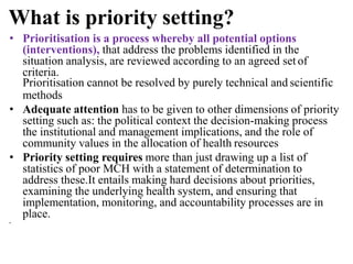 What is priority setting?
• Prioritisation is a process whereby all potential options
(interventions), that address the problems identified in the
situation analysis, are reviewed according to an agreed set of
criteria.
Prioritisation cannot be resolved by purely technical and scientific
methods
• Adequate attention has to be given to other dimensions of priority
setting such as: the political context the decision-making process
the institutional and management implications, and the role of
community values in the allocation of health resources
• Priority setting requires more than just drawing up a list of
statistics of poor MCH with a statement of determination to
address these.It entails making hard decisions about priorities,
examining the underlying health system, and ensuring that
implementation, monitoring, and accountability processes are in
place.
•
 