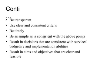 Conti
…
• Be transparent
• Use clear and consistent criteria
• Be timely
• Be as simple as is consistent with the above points
• Result in decisions that are consistent with services’
budgetary and implementation abilities
• Result in aims and objectives that are clear and
feasible
 