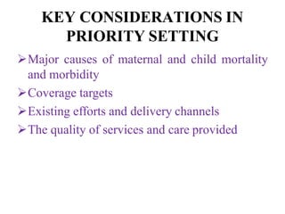 KEY CONSIDERATIONS IN
PRIORITY SETTING
Major causes of maternal and child mortality
and morbidity
Coverage targets
Existing efforts and delivery channels
The quality of services and care provided
 
