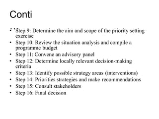 Conti
…
• Step 9: Determine the aim and scope of the priority setting
exercise
• Step 10: Review the situation analysis and compile a
programme budget
• Step 11: Convene an advisory panel
• Step 12: Determine locally relevant decision-making
criteria
• Step 13: Identify possible strategy areas (interventions)
• Step 14: Priorities strategies and make recommendations
• Step 15: Consult stakeholders
• Step 16: Final decision
 