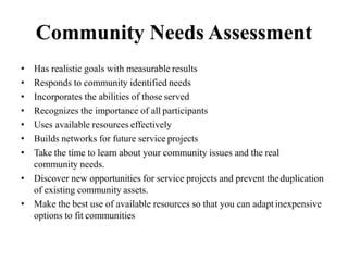 Community Needs Assessment
• Has realistic goals with measurable results
• Responds to community identified needs
• Incorporates the abilities of those served
• Recognizes the importance of all participants
• Uses available resources effectively
• Builds networks for future service projects
• Take the time to learn about your community issues and the real
community needs.
• Discover new opportunities for service projects and prevent theduplication
of existing community assets.
• Make the best use of available resources so that you can adapt inexpensive
options to fit communities
 