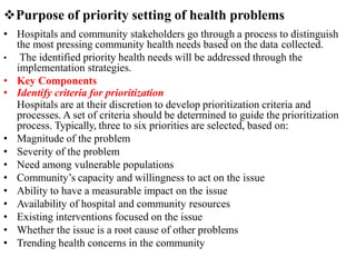 Purpose of priority setting of health problems
• Hospitals and community stakeholders go through a process to distinguish
the most pressing community health needs based on the data collected.
• The identified priority health needs will be addressed through the
implementation strategies.
• Key Components
• Identify criteria for prioritization
Hospitals are at their discretion to develop prioritization criteria and
processes. A set of criteria should be determined to guide the prioritization
process. Typically, three to six priorities are selected, based on:
• Magnitude of the problem
• Severity of the problem
• Need among vulnerable populations
• Community’s capacity and willingness to act on the issue
• Ability to have a measurable impact on the issue
• Availability of hospital and community resources
• Existing interventions focused on the issue
• Whether the issue is a root cause of other problems
• Trending health concerns in the community
 