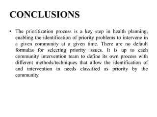 CONCLUSIONS
• The prioritization process is a key step in health planning,
enabling the identification of priority problems to intervene in
a given community at a given time. There are no default
formulas for selecting priority issues. It is up to each
community intervention team to define its own process with
different methods/techniques that allow the identification of
and intervention in needs classified as priority by the
community.
 