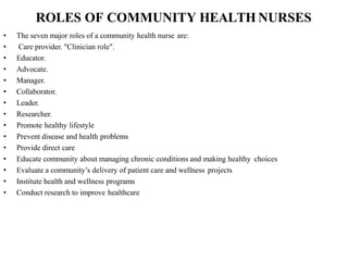 ROLES OF COMMUNITY HEALTH NURSES
• The seven major roles of a community health nurse are:
• Care provider. "Clinician role".
• Educator.
• Advocate.
• Manager.
• Collaborator.
• Leader.
• Researcher.
• Promote healthy lifestyle
• Prevent disease and health problems
• Provide direct care
• Educate community about managing chronic conditions and making healthy choices
• Evaluate a community’s delivery of patient care and wellness projects
• Institute health and wellness programs
• Conduct research to improve healthcare
 