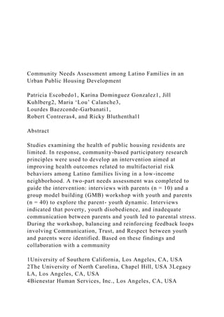 Community Needs Assessment among Latino Families in an
Urban Public Housing Development
Patricia Escobedo1, Karina Dominguez Gonzalez1, Jill
Kuhlberg2, Maria ‘Lou’ Calanche3,
Lourdes Baezconde-Garbanati1,
Robert Contreras4, and Ricky Bluthenthal1
Abstract
Studies examining the health of public housing residents are
limited. In response, community-based participatory research
principles were used to develop an intervention aimed at
improving health outcomes related to multifactorial risk
behaviors among Latino families living in a low-income
neighborhood. A two-part needs assessment was completed to
guide the intervention: interviews with parents (n = 10) and a
group model building (GMB) workshop with youth and parents
(n = 40) to explore the parent- youth dynamic. Interviews
indicated that poverty, youth disobedience, and inadequate
communication between parents and youth led to parental stress.
During the workshop, balancing and reinforcing feedback loops
involving Communication, Trust, and Respect between youth
and parents were identified. Based on these findings and
collaboration with a community
1University of Southern California, Los Angeles, CA, USA
2The University of North Carolina, Chapel Hill, USA 3Legacy
LA, Los Angeles, CA, USA
4Bienestar Human Services, Inc., Los Angeles, CA, USA
 