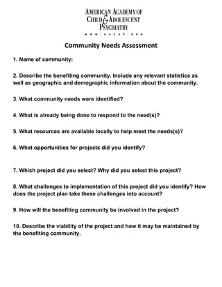 Community Needs Assessment
1. Name of community:

2. Describe the benefiting community. Include any relevant statistics as
well as geographic and demographic information about the community.

3. What community needs were identified?

4. What is already being done to respond to the need(s)?

5. What resources are available locally to help meet the needs(s)?

6. What opportunities for projects did you identify?



7. Which project did you select? Why did you select this project?

8. What challenges to implementation of this project did you identify? How
does the project plan take these challenges into account?

9. How will the benefiting community be involved in the project?

10. Describe the viability of the project and how it may be maintained by
the benefiting community.
 