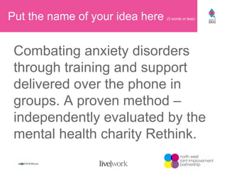 Put the name of your idea here  (3 words or less) Combating anxiety disorders through training and support delivered over the phone in groups. A proven method –independently evaluated by the mental health charity Rethink. 