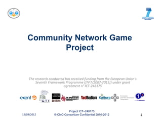Community Network Game
          Project


    The research conducted has received funding from the European Union's 
        Seventh Framework Programme ([FP7/2007‐2013]) under grant 
                          agreement n
                          agreement n° ICT‐248175




                             Project ICT–248175
15/03/2012          ® CNG Consortium Confidential 2010-2012                  1
 