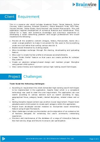 www.brainvire.com | © 2013 Brainvire Infotech Pvt. Ltd Page 2 of 2
This is a massive site which includes Academic Room, Social Network, Online
Courses, Video Lectures, Scholars Directory, Online Research Tools, MP3 Files,
Journal Articles, Online Books, Book Reviews and Ancient Manuscripts. This web
application required development of numerous features and maintenance. They
looked for a team with extensive knowledge and enormous experience in
developing a social networking platform and sought professionals who would
implement the following:
 Provide all the academic content (Images, Videos, Manuscripts, books etc.)
under a single platform to make it convenient for the users to find everything
under one roof rather than surfing various sites for it.
 Enable social interaction by inviting people.
 Allow knowledge exchange through file sharing, downloading and uploading
feature.
 Allow user to create his/her profile to showcase accomplishments.
 Create “Public Profile” feature so that users can create profiles for scholars
they admire.
 Create an absolute category-based design and maintain proper Discipline
using parent-child system.
 View version history and implement various high-ranking search techniques.
Project Challenges
Team faced the following challenges:
 According to requirement the client demanded high-ranking search techniques
to be implemented in the application. Apache Solar which is a competent
technology was used to meet the user requirement. The application can now
search according to various sections such as search according to tags,
geographical focus, category based, related disciplines, related videos and so
on.
 Adding discipline-based content was another crucial requirement. Project team
adopted parent-child system to create each category within the application.
 Project team developed several modules to incorporate social networking
feature using Drupal Framework.
 Other challenges include synchronization and incorporation of an extensive list
of features designed for enhancing the user‟s community networking
experience.
 Provision and maintenance of the database of a range of interactive features
like mail service, blogs and forums to ensure user participation.
Client Requirement
 