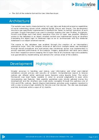 www.brainvire.com | © 2013 Brainvire Infotech Pvt. Ltd Page 4 of 4
 The GUI of the website formed the User Interface layer.
Architecture
The website was mainly characterized by rich user data and featured extensive capabilities
of social networking nature which entailed MySQL Server and Drupal. The development
structure was specifically implemented to facilitate the „faster to market‟ transition of such
concepts. Drupal Framework was used to develop modules like User Profiles, Invitations,
Forums and Blogs such that direct execution from the UI layer was possible. Effective
access to the database in an object oriented context was implemented using an interface
translating the object logic to relational logic so as to communicate with the relational
databases in an object-oriented manner.
The access to the database was enabled through the creation of an intermediary
abstraction layer. Only the complex retrieval of data from multiple tables was facilitated
through stored procedures and everywhere else conditional syntax was implemented to
ensure seamless performance of the website. Images, applications and data were called
from their respective servers keeping the UI layer free of any business logic and scalability
was guaranteed by implementing sub-domains for various areas of the website.
Development Highlights
Greater accuracy in handling user status, user information and other user-related
validations ensure privacy and security of content. Comprehensive search & browse
options are offered within optimized query features using Apache Solar. The entire
framework was kept highly scalable in order to provide adaptability & ease while
incorporating new features. Web usability guidelines were strictly adhered during the
development and the interface was made easily navigable through the judicious use of
CSS and HTML controls. Search Engine Optimization activities were regularly resorted to
with a view to ensure high visibility for the site over the internet. The site was developed
and fully functional within a span of 12 months.
 