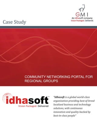 Case Study




         COMMUNITY NETWORKING PORTAL FOR
         REGIONAL GROUPS



                      “Idhasoft is a global world-class
                      organization providing best-of-breed
                      localized business and technology
                      solutions, with continuous
                      innovation and quality backed by
                      best-in-class people”
 