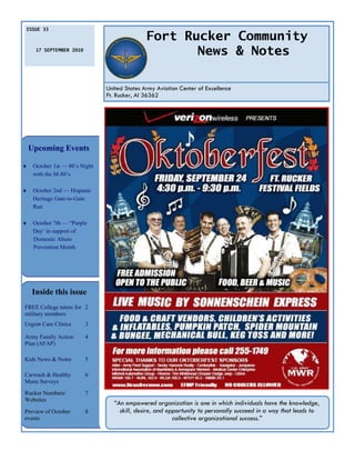 ISSUE 33

                                               Fort Rucker Community
      17 SEPTEMBER 2010
                                                      News & Notes

                                United States Army Aviation Center of Excellence
                                Ft. Rucker, Al 36362




    Upcoming Events

    October 1st — 80’s Night
     with the M-80’s

    October 2nd — Hispanic
     Heritage Gate-to-Gate
     Run

    October 7th — ―Purple
     Day’ in support of
     Domestic Abuse
     Prevention Month




    Inside this issue
FREE College tutors for 2
military members
Urgent Care Clinics       3

Army Family Action        4
Plan (AFAP)

Kids News & Notes         5

Carwash & Healthy         6
Menu Surveys
Rucker Numbers/           7
Websites
                                  “An empowered organization is one in which individuals have the knowledge,
Preview of October        8         skill, desire, and opportunity to personally succeed in a way that leads to
events                                                   collective organizational success.”
 