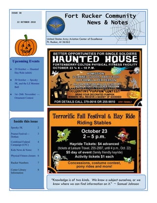 ISSUE 38

                                             Fort Rucker Community
       22 OCTOBER 2010
                                                    News & Notes

                              United States Army Aviation Center of Excellence
                              Ft. Rucker, Al 36362




    Upcoming Events

    29 October — Haunted
     Hay Ride (adult)

    30 October — Spooky
     5K, and the LZ Monster
     Ball

    1st -26th November —
     Ornament Contest




    Inside this issue
Spooky 5K                2

Peanut Festival—         3
Dothan
Combined Federal         4
Campaign (CFC)

Kids News & Notes        5

Physical Fitness closure 6

Rucker Numbers           7

Center Library           8
Information

                                 “Knowledge is of two kinds. We know a subject ourselves, or we
                                  know where we can find information on it.” ~ Samuel Johnson
 