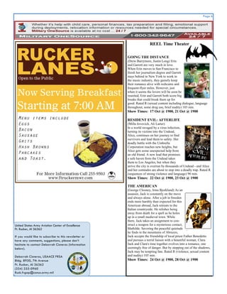 Page 6




                                                                       REEL Time Theater

                                                       GOING THE DISTANCE
                                                       (Drew Barrymore, Justin Long) Erin
                                                       and Garrett are very much in love.
                                                       When Erin moves to San Francisco to
                                                       finish her journalism degree and Garrett
                                                       stays behind in New York to work in
                                                       the music industry, they gamely keep
                                                       their romance alive with webcams and
                                                       frequent-flyer miles. However, just
                                                       when it seems the lovers will be soon be
                                                       reunited, Erin and Garrett both score big
                                                       breaks that could break them up for
                                                       good. Rated R (sexual content including dialogue, language
                                                       throughout, some drug use, brief nudity) 103 min.
                                                       Show Times: 17 Oct @ 1900, 21 Oct @ 1900

                                                       RESIDENT EVIL: AFTERLIFE
                                                       (Milla Jovovich, Ali Larter)
                                                       In a world ravaged by a virus infection,
                                                       turning its victims into the Undead,
                                                       Alice, continues on her journey to find
                                                       survivors and lead them to safety. Her
                                                       deadly battle with the Umbrella
                                                       Corporation reaches new heights, but
                                                       Alice gets some unexpected help from
                                                       an old friend. A new lead that promises
                                                       a safe haven from the Undead takes
                                                       them to Los Angeles, but when they
                                                       arrive the city is overrun by thousands of Undead - and Alice
                                                       and her comrades are about to step into a deadly trap. Rated R
                                                       (sequences of strong violence and language) 96 min.
                                                       Show Times: 22 Oct @ 1900, 23 Oct @ 1900

                                                       THE AMERICAN
                                                       (George Clooney, Irina Bjorklund) As an
                                                       assassin, Jack is constantly on the move
                                                       and always alone. After a job in Sweden
                                                       ends more harshly than expected for this
                                                       American abroad, Jack retreats to the
                                                       Italian countryside. He relishes being
                                                       away from death for a spell as he holes
                                                       up in a small medieval town. While
                                                       there, Jack takes an assignment to con-
United States Army Aviation Center of Excellence       struct a weapon for a mysterious contact,
Ft. Rucker, Al 36362                                   Mathilde. Savoring the peaceful quietude
                                                       he finds in the mountains of Abruzzo,
If you would like to subscribe to this newsletter or   Jack accepts the friendship of local priest Father Benedetto
have any comments, suggestions, please don’t           and pursues a torrid liaison with a beautiful woman, Clara.
hesitate to contact Deborrah Cisneros (information     Jack and Clara's time together evolves into a romance, one
below).                                                seemingly free of danger. But by stepping out of the shadows,
                                                       Jack may be tempting fate. Rated R (violence, sexual content
Deborrah Cisneros, USAACE FRSA                         and nudity) 105 min.
Bldg. 8950, 7th Avenue                                 Show Times: 24 Oct @ 1900, 28 Oct @ 1900
Ft. Rucker, Al 36362
(334) 255-0960
Ruck.frgap@conus.army.mil
 
