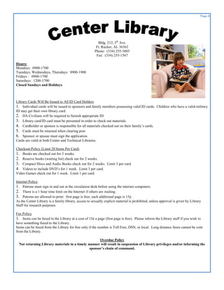 Page 8




                                                         Bldg. 212, 5th Ave.
                                                        Ft. Rucker, AL 36362
                                                       Phone: (334) 255-3885
                                                        Fax: (334) 255-1567

Hours:
Mondays: 0900-1700
Tuesdays, Wednesdays, Thursdays: 0900-1900
Fridays : 0900-1700
Saturdays: 1200-1700
Closed Sundays and Holidays



Library Cards Will Be Issued to All ID Card Holders
1. Individual cards will be issued to sponsors and family members possessing valid ID cards. Children who have a valid military
ID may get their own library card.
2. DA Civilians will be required to furnish appropriate ID.
3. Library card/ID card must be presented in order to check out materials.
4. Cardholder or sponsor is responsible for all materials checked out on their family’s cards.
5. Cards must be returned when clearing post.
6. Sponsor or spouse must sign the application.
Cards are valid at both Center and Technical Libraries.

Checkout Policy (Limit 20 Items Per Card)
1. Books are checked out for 3 weeks.
2. Reserve books (waiting list) check out for 2 weeks.
3. Compact Discs and Audio Books check out for 2 weeks. Limit 3 per card.
4. Videos to include DVD’s for 1 week. Limit 3 per card.
Video Games check out for 1 week. Limit 1 per card.

Internet Policy
1. Patrons must sign in and out at the circulation desk before using the internet computers.
2. There is a 1 hour time limit on the Internet if others are waiting.
3. Patrons are allowed to print: first page is free; each additional page is 15¢.
As the Center Library is a family library, access to sexually explicit material is prohibited, unless approval is given by Library
Staff for research purposes.

Fax Policy
1. Items can be faxed to the Library at a cost of 15¢ a page (first page is free). Please inform the Library staff if you wish to
have something faxed to the Library.
Items can be faxed from the Library for free only if the number is Toll Free, DSN, or local. Long distance faxes cannot be sent
from the Library.

                                                     Overdue Policy
  Not returning Library materials in a timely manner will result in suspension of Library privileges and/or informing the
                                               sponsor’s chain of command.
 