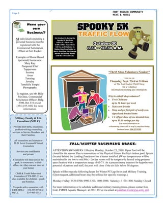 Page 2 FORT RUCKER COMMUNITY
NEWS & NOTES
Military Family & Life
Consultant (MFLC)
Provide short term, situational,
problem-solving counseling
services to Service Members and
their Families.
All counselors are Masters or
Ph.D. Level Licensed Clinical
Counselors
Services are confidential
and private
Counselors will meet you at the
park, in restaurants, in their
office, etc. (they can not meet at
your home)
Child & Youth Behavioral
Counselors (CYB-MFLC) are
also available for children , youth
and Families.
To speak with a counselor, call:
CYB-MFLC 334-369-8910 or
MFLC 334-405-0353
Have your
own
Business?
All individuals operating a
personal business must be
registered with the
Commercial Solicitation
Officer at Fort Rucker.
Examples of Home Based
(personal) businesses:
Mary Kay
Pampered Chef
Tupperware
Scentsy
Avon
Tutoring
Jewelry
Tastefully Simple
Photography
To register, see Mr. Billy
McGhee, Commercial
Solicitation Officer, Bldg.
5700, Rm 310 or call
(334) 255-3802 for more
information.
FALL/WINTER SWIMMING USAGE:
ATTENTION SWIMMERS: Effective Monday, October 25, 2010, Flynn Pool will be
closed for the season. Due to renovations of the Physical Fitness Facility's indoor pool, Splash
(located behind the Landing Zone) now has a heater installed. (Water temperatures will be
maintained in the low to mid 80s.) Locker rooms will be temporarily heated using propane
space heaters with a temperature range of 65-75. As a precautionary measure for hypothermia
potential of patrons and staff, the pool will close if the air falls below 30 degrees.
Splash will be open the following hours for Winter PT/Lap Swim and Military Training.
(Upon request, additional hours may be utilized for specific trainings.)
Monday-Friday: 0530-0700, 0900-1300, 1600-1800; Saturday: 1100-1400; Sunday: Closed
For more information or to schedule additional military training times, please contact Jon
Cole, FMWR Aquatic Manager, at 379-1372 or via email at jonathan.d.cole@us.army.mil.
 