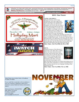 Page 6
United States Army Aviation Center of Excellence
Ft. Rucker, Al 36362
If you would like to subscribe to this newsletter or
have any comments, suggestions, please don’t
hesitate to contact Deborrah Cisneros (information
below).
Deborrah Cisneros, USAACE FRSA
Bldg. 8950, 7th Avenue
Ft. Rucker, Al 36362
(334) 255-0960
Ruck.frgap@conus.army.mil
REEL Time Theater
ALPHA AND OMEGA
(Hayden Panettiere, Justin Long)
Hitchhiking, truck stops, angry bears,
prickly porcupines and a golfing goose
with a duck caddy. Just ask Kate and
Humphrey, two wolves who are trying to
get home after being taken by park rang-
ers and shipped halfway across the coun-
try. Humphrey is an Omega wolf, whose
days are about quick wit, snappy one-
liners and hanging with his motley crew
of fun-loving wolves and video-gaming
squirrels. Kate is an Alpha: duty, discipline and sleek Lara
Croft eye-popping moves fuel her fire. Humphrey's motto -
make 'em laugh. Kate's motto - I'm the boss. And they have a
thousand miles to go. Back home rival wolf packs are on the
march and conflict is brewing. Only Kate and Humphrey can
restore the peace. But first, they have to survive each other.
Rated PG (rude humor and some mild action) 88 min
Show Times: Oct 29 @1900, Oct 30 @ 1900
DEVIL
(Bojana Novakovis, Chris Messina) A
typical day at the office takes a sudden
detour into terror when the elevator
becomes stuck between floors, and the
passengers discover that the Devil does
exist, and he's standing right before
them. As emergency workers work
frantically to free them, secrets are
revealed and the passengers realize
their only hope for survival is to confront their darkest sins in
front of the others. Rated PG-13 (violence and disturbing im-
ages, thematic material and some language including sexual
references) 80 min
Show Times: Oct 31 @1900, 4 Nov @ 1900
 