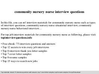 community nursery nurse interview questions 
In this file, you can ref interview materials for community nursery nurse such as types 
of interview questions, community nursery nurse situational interview, community 
nursery nurse behavioral interview… 
For top job interview materials for community nursery nurse as following, please visit: 
topinterviewquestions.info 
• Free ebook: 75 interview questions and answers 
• Top 12 secrets to win every job interviews 
• Top 8 interview thank you letter samples 
• Top 7 cover letter samples 
• Top 8 resume samples 
• Top 15 ways to search new jobs 
Top materials: ebook: 75 interview questions with answers, top 7 cover letter samples, top 8 resume samples. Free pdf download 
 