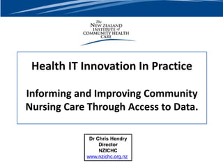 Health IT Innovation In Practice
Informing and Improving Community
Nursing Care Through Access to Data.
Dr Chris Hendry
Director
NZICHC
www.nzichc.org.nz
 