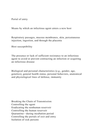 Portal of entry
Means by which an infectious agent enters a new host
Respiratory passages, mucous membranes, skin, percutaneous
injection, ingestion, and through the placenta
Host susceptibility
The presence or lack of sufficient resistance to an infectious
agent to avoid or prevent contracting an infection or acquiring
an infectious disease
Biological and personal characteristics (e.g., gender, age,
genetics), general health status, personal behaviors, anatomical
and physiological lines of defense, immunity
Breaking the Chain of Transmission
Controlling the agent
Eradicating the nonhuman reservoir
Controlling the human reservoir
Quarantine—during incubation period
Controlling the portals of exit and entry
Isolation of sick persons
 
