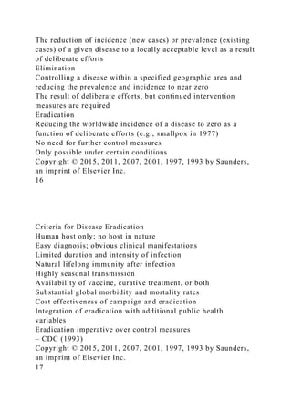 The reduction of incidence (new cases) or prevalence (existing
cases) of a given disease to a locally acceptable level as a result
of deliberate efforts
Elimination
Controlling a disease within a specified geographic area and
reducing the prevalence and incidence to near zero
The result of deliberate efforts, but continued intervention
measures are required
Eradication
Reducing the worldwide incidence of a disease to zero as a
function of deliberate efforts (e.g., smallpox in 1977)
No need for further control measures
Only possible under certain conditions
Copyright © 2015, 2011, 2007, 2001, 1997, 1993 by Saunders,
an imprint of Elsevier Inc.
16
Criteria for Disease Eradication
Human host only; no host in nature
Easy diagnosis; obvious clinical manifestations
Limited duration and intensity of infection
Natural lifelong immunity after infection
Highly seasonal transmission
Availability of vaccine, curative treatment, or both
Substantial global morbidity and mortality rates
Cost effectiveness of campaign and eradication
Integration of eradication with additional public health
variables
Eradication imperative over control measures
– CDC (1993)
Copyright © 2015, 2011, 2007, 2001, 1997, 1993 by Saunders,
an imprint of Elsevier Inc.
17
 