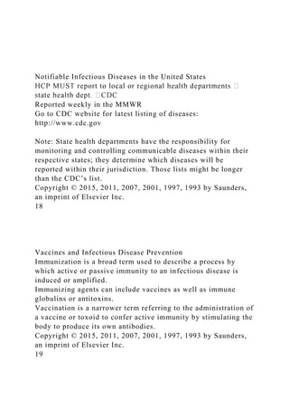 Notifiable Infectious Diseases in the United States
Reported weekly in the MMWR
Go to CDC website for latest listing of diseases:
http://www.cdc.gov
Note: State health departments have the responsibility for
monitoring and controlling communicable diseases within their
respective states; they determine which diseases will be
reported within their jurisdiction. Those lists might be longer
than the CDC’s list.
Copyright © 2015, 2011, 2007, 2001, 1997, 1993 by Saunders,
an imprint of Elsevier Inc.
18
Vaccines and Infectious Disease Prevention
Immunization is a broad term used to describe a process by
which active or passive immunity to an infectious disease is
induced or amplified.
Immunizing agents can include vaccines as well as immune
globulins or antitoxins.
Vaccination is a narrower term referring to the administration of
a vaccine or toxoid to confer active immunity by stimulating the
body to produce its own antibodies.
Copyright © 2015, 2011, 2007, 2001, 1997, 1993 by Saunders,
an imprint of Elsevier Inc.
19
 