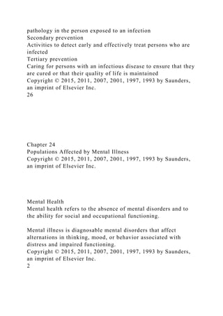 pathology in the person exposed to an infection
Secondary prevention
Activities to detect early and effectively treat persons who are
infected
Tertiary prevention
Caring for persons with an infectious disease to ensure that they
are cured or that their quality of life is maintained
Copyright © 2015, 2011, 2007, 2001, 1997, 1993 by Saunders,
an imprint of Elsevier Inc.
26
Chapter 24
Populations Affected by Mental Illness
Copyright © 2015, 2011, 2007, 2001, 1997, 1993 by Saunders,
an imprint of Elsevier Inc.
Mental Health
Mental health refers to the absence of mental disorders and to
the ability for social and occupational functioning.
Mental illness is diagnosable mental disorders that affect
alternations in thinking, mood, or behavior associated with
distress and impaired functioning.
Copyright © 2015, 2011, 2007, 2001, 1997, 1993 by Saunders,
an imprint of Elsevier Inc.
2
 