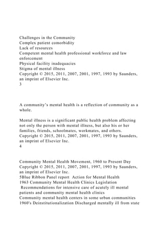 Challenges in the Community
Complex patient comorbidity
Lack of resources
Competent mental health professional workforce and law
enforcement
Physical facility inadequacies
Stigma of mental illness
Copyright © 2015, 2011, 2007, 2001, 1997, 1993 by Saunders,
an imprint of Elsevier Inc.
3
A community’s mental health is a reflection of community as a
whole.
Mental illness is a significant public health problem affecting
not only the person with mental illness, but also his or her
families, friends, schoolmates, workmates, and others.
Copyright © 2015, 2011, 2007, 2001, 1997, 1993 by Saunders,
an imprint of Elsevier Inc.
4
Community Mental Health Movement, 1960 to Present Day
Copyright © 2015, 2011, 2007, 2001, 1997, 1993 by Saunders,
an imprint of Elsevier Inc.
5Blue Ribbon Panel report Action for Mental Health
1963 Community Mental Health Clinics Legislation
Recommendations for intensive care of acutely ill mental
patients and community mental health clinics
Community mental health centers in some urban communities
1960's Deinstitutionalization Discharged mentally ill from state
 