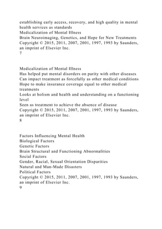 establishing early access, recovery, and high quality in mental
health services as standards
Medicalization of Mental Illness
Brain Neuroimaging, Genetics, and Hope for New Treatments
Copyright © 2015, 2011, 2007, 2001, 1997, 1993 by Saunders,
an imprint of Elsevier Inc.
7
Medicalization of Mental Illness
Has helped put mental disorders on parity with other diseases
Can impact treatment as forcefully as other medical conditions
Hope to make insurance coverage equal to other medical
treatments
Looks at holism and health and understanding on a functioning
level
Seen as treatment to achieve the absence of disease
Copyright © 2015, 2011, 2007, 2001, 1997, 1993 by Saunders,
an imprint of Elsevier Inc.
8
Factors Influencing Mental Health
Biological Factors
Genetic Factors
Brain Structural and Functioning Abnormalities
Social Factors
Gender, Racial, Sexual Orientation Disparities
Natural and Man-Made Disasters
Political Factors
Copyright © 2015, 2011, 2007, 2001, 1997, 1993 by Saunders,
an imprint of Elsevier Inc.
9
 