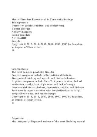 Mental Disorders Encountered in Community Settings
Schizophrenia
Depression (adults, children, and adolescents)
Bipolar disorder
Anxiety disorders
Eating disorders
ADHD/ADD
Suicide
Copyright © 2015, 2011, 2007, 2001, 1997, 1993 by Saunders,
an imprint of Elsevier Inc.
10
Schizophrenia
The most common psychotic disorder
Positive symptoms include hallucinations, delusions,
disorganized thinking and speech, and bizarre behaviors
Negative symptoms include flat affect, poor attention, lack of
motivation, apathy, lack of pleasure, and lack of energy
Increased risk for alcohol use, depression, suicide, and diabetes
Treatment is intensive—often with hospitalization (initially),
antipsychotic meds, and psychotherapy
Copyright © 2015, 2011, 2007, 2001, 1997, 1993 by Saunders,
an imprint of Elsevier Inc.
11
Depression
Most frequently diagnosed and one of the most disabling mental
 