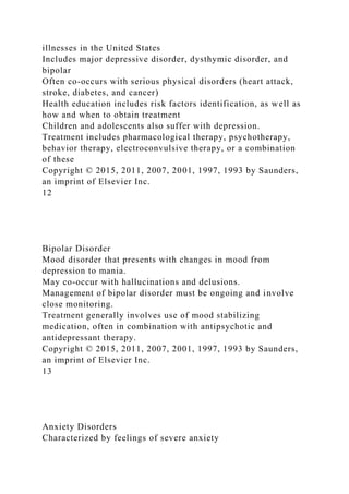 illnesses in the United States
Includes major depressive disorder, dysthymic disorder, and
bipolar
Often co-occurs with serious physical disorders (heart attack,
stroke, diabetes, and cancer)
Health education includes risk factors identification, as well as
how and when to obtain treatment
Children and adolescents also suffer with depression.
Treatment includes pharmacological therapy, psychotherapy,
behavior therapy, electroconvulsive therapy, or a combination
of these
Copyright © 2015, 2011, 2007, 2001, 1997, 1993 by Saunders,
an imprint of Elsevier Inc.
12
Bipolar Disorder
Mood disorder that presents with changes in mood from
depression to mania.
May co-occur with hallucinations and delusions.
Management of bipolar disorder must be ongoing and involve
close monitoring.
Treatment generally involves use of mood stabilizing
medication, often in combination with antipsychotic and
antidepressant therapy.
Copyright © 2015, 2011, 2007, 2001, 1997, 1993 by Saunders,
an imprint of Elsevier Inc.
13
Anxiety Disorders
Characterized by feelings of severe anxiety
 