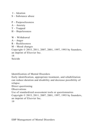 I – Ideation
S – Substance abuse
P – Purposelessness
A – Anxiety
T – Trapped
H – Hopelessness
W – Withdrawal
A – Anger
R – Recklessness
M – Mood changes
Copyright © 2015, 2011, 2007, 2001, 1997, 1993 by Saunders,
an imprint of Elsevier Inc.
18
Suicide
Identification of Mental Disorders
Early identification, appropriate treatment, and rehabilitation
can reduce duration and disability and decrease possibility of
relapse.
Direct questioning
Observations
Use of standardized assessment tools or questionnaires
Copyright © 2015, 2011, 2007, 2001, 1997, 1993 by Saunders,
an imprint of Elsevier Inc.
19
EBP Management of Mental Disorders
 