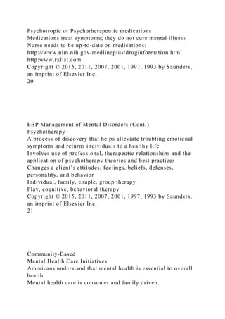 Psychotropic or Psychotherapeutic medications
Medications treat symptoms; they do not cure mental illness
Nurse needs to be up-to-date on medications:
http://www.nlm.nih.gov/medlineplus/druginformation.html
http:www.rxlist.com
Copyright © 2015, 2011, 2007, 2001, 1997, 1993 by Saunders,
an imprint of Elsevier Inc.
20
EBP Management of Mental Disorders (Cont.)
Psychotherapy
A process of discovery that helps alleviate troubling emotional
symptoms and returns individuals to a healthy life
Involves use of professional, therapeutic relationships and the
application of psychotherapy theories and best practices
Changes a client’s attitudes, feelings, beliefs, defenses,
personality, and behavior
Individual, family, couple, group therapy
Play, cognitive, behavioral therapy
Copyright © 2015, 2011, 2007, 2001, 1997, 1993 by Saunders,
an imprint of Elsevier Inc.
21
Community-Based
Mental Health Care Initiatives
Americans understand that mental health is essential to overall
health.
Mental health care is consumer and family driven.
 