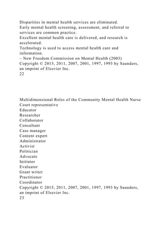 Disparities in mental health services are eliminated.
Early mental health screening, assessment, and referral to
services are common practice.
Excellent mental health care is delivered, and research is
accelerated.
Technology is used to access mental health care and
information.
– New Freedom Commission on Mental Health (2003)
Copyright © 2015, 2011, 2007, 2001, 1997, 1993 by Saunders,
an imprint of Elsevier Inc.
22
Multidimensional Roles of the Community Mental Health Nurse
Court representative
Educator
Researcher
Collaborator
Consultant
Case manager
Content expert
Administrator
Activist
Politician
Advocate
Initiator
Evaluator
Grant writer
Practitioner
Coordinator
Copyright © 2015, 2011, 2007, 2001, 1997, 1993 by Saunders,
an imprint of Elsevier Inc.
23
 
