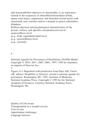 and measurableNot objective or measurable; is an experience
related to the responses of othersIllustrationsSpina bifida,
spinal cord injury, amputation, and detached retinaCannot walk
unassisted; uses crutches and/or a manual or power wheelchair;
blindness
Reflects physical and psychological characteristics of the
person, culture, and specific circumstancesLevel of
analysisMicro level
(e.g., body organ)Individual level
(e.g., person)Macro level
(e.g., societal)
6
National Agenda for Prevention of Disabilities (NAPD) Model
Copyright © 2015, 2011, 2007, 2001, 1997, 1993 by Saunders,
an imprint of Elsevier Inc.
7
Figure 21-1 Reprinted with permission from Pope AM, Tarlov
AR, editors: Disability in America: toward a national agenda for
prevention, Washington, DC, 1991, Institute of Medicine,
National Academy Press. Copyright © 1991 by the National
Academy of Sciences. Courtesy National Academy Press,
Washington, DC.
Quality of Life Issues
Transportation to a needed service
Cost of care
Appointment challenges
Language barriers
 